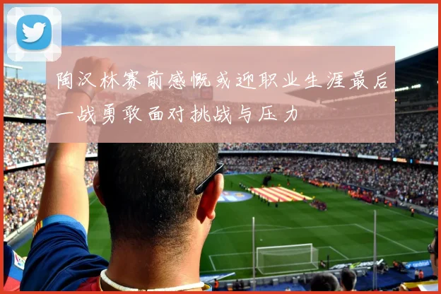 陶汉林赛前感慨或迎职业生涯最后一战勇敢面对挑战与压力