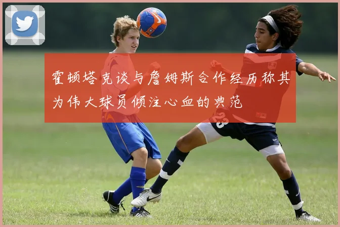 霍顿塔克谈与詹姆斯合作经历称其为伟大球员倾注心血的典范