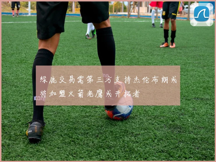 绿鹿交易需第三方支持杰伦布朗或将加盟火箭老鹰或开拓者
