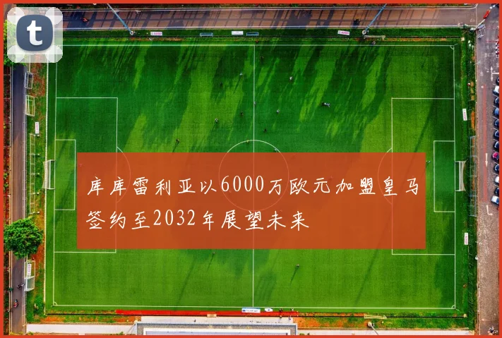 库库雷利亚以6000万欧元加盟皇马签约至2032年展望未来