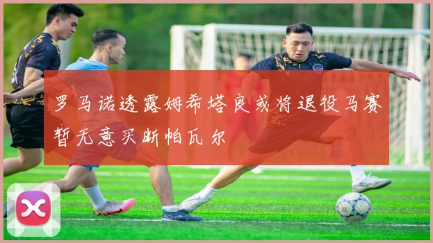 罗马诺透露姆希塔良或将退役马赛暂无意买断帕瓦尔