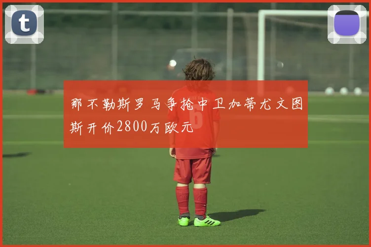 那不勒斯罗马争抢中卫加蒂尤文图斯开价2800万欧元