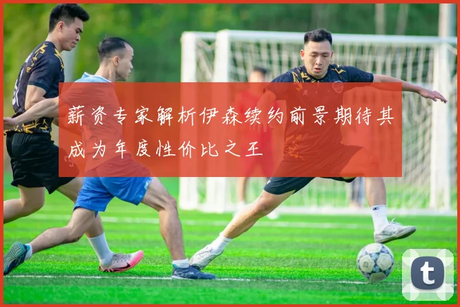薪资专家解析伊森续约前景期待其成为年度性价比之王