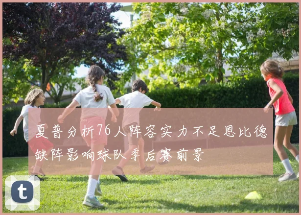夏普分析76人阵容实力不足恩比德缺阵影响球队季后赛前景