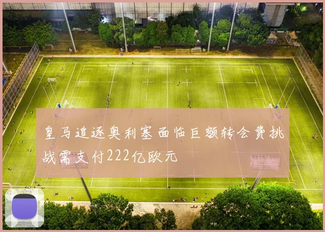 皇马追逐奥利塞面临巨额转会费挑战需支付222亿欧元