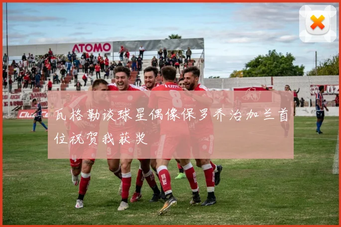 瓦格勒谈球星偶像保罗乔治加兰首位祝贺我获奖