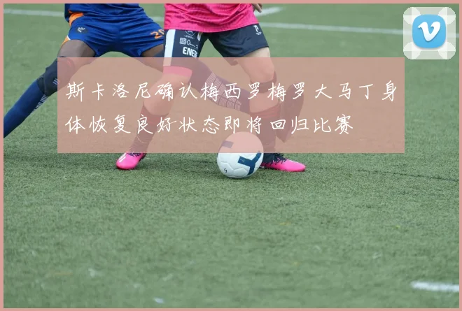 斯卡洛尼确认梅西罗梅罗大马丁身体恢复良好状态即将回归比赛