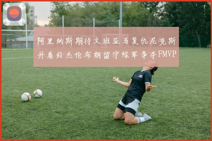 阿里纳斯期待文班亚马复仇尼克斯并看好杰伦布朗留守绿军争夺FMVP