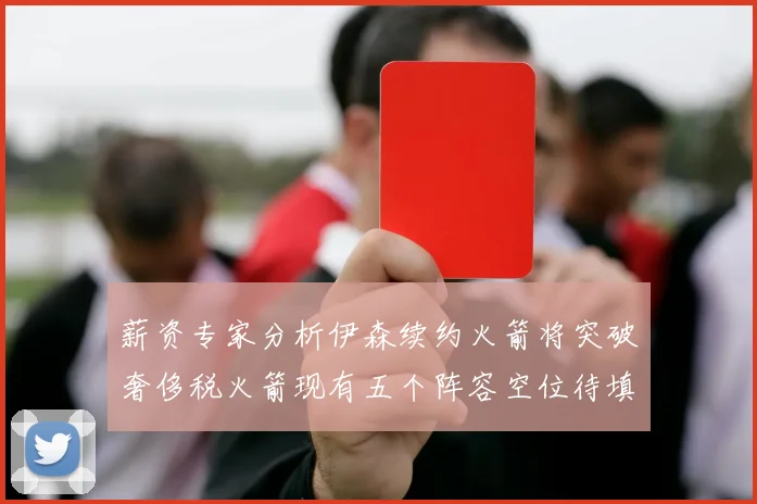 薪资专家分析伊森续约火箭将突破奢侈税火箭现有五个阵容空位待填补
