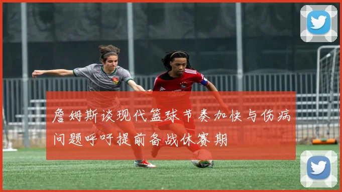 詹姆斯谈现代篮球节奏加快与伤病问题呼吁提前备战休赛期