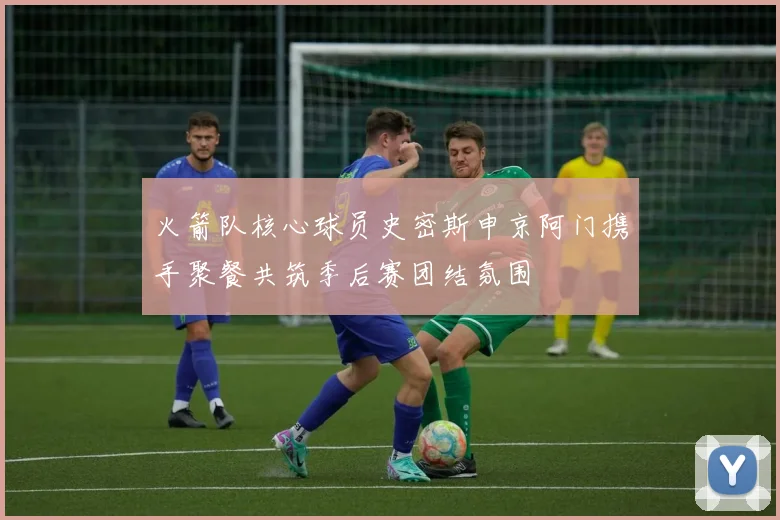 火箭队核心球员史密斯申京阿门携手聚餐共筑季后赛团结氛围