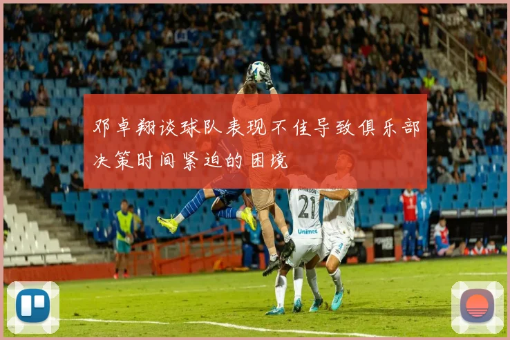 邓卓翔谈球队表现不佳导致俱乐部决策时间紧迫的困境