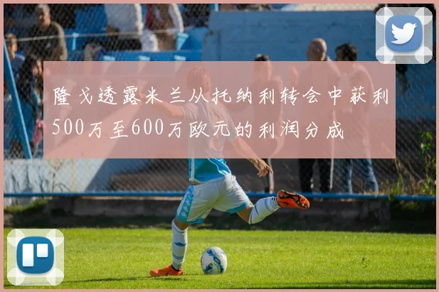 隆戈透露米兰从托纳利转会中获利500万至600万欧元的利润分成