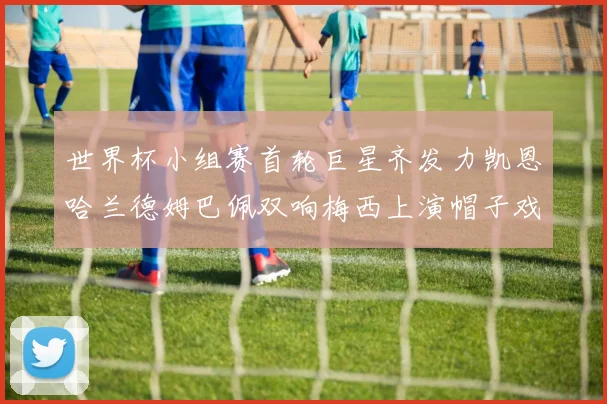 世界杯小组赛首轮巨星齐发力凯恩哈兰德姆巴佩双响梅西上演帽子戏法