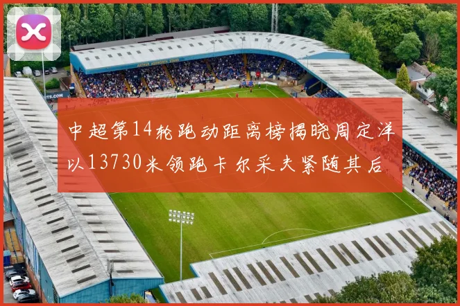 中超第14轮跑动距离榜揭晓周定洋以13730米领跑卡尔采夫紧随其后