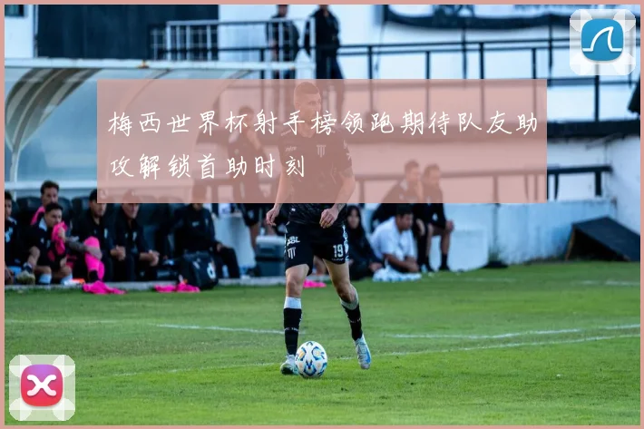 梅西世界杯射手榜领跑期待队友助攻解锁首助时刻